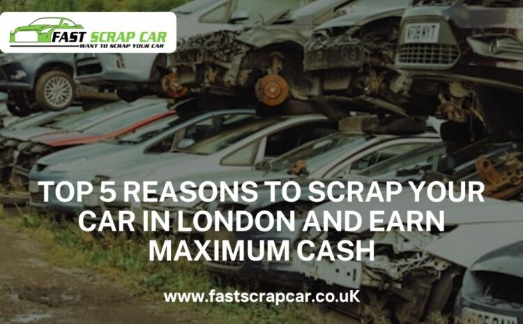  Top 5 Reasons to Scrap Your Car in London and Earn Maximum Cash